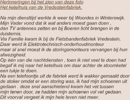 Herinneringen bij het zien van deze foto Het ketelhuis van de Vredesteinfabriek.  Na mijn diensttijd werkte ik weer bij Woordes in Winterswijk. Mijn Vader vond dat ik wat anders moest gaan doen ,  dan TV antennes zetten en bij Boeren licht brengen in de  duisternis. Via Familie kwam ik bij de Fietsbandenfabriek Vredestein. Daar werd ik Elektrotechnisch-onderhoudmonteur maar al snel moest ik de storingsmonteurs vervangen bij hun afwezigheid. Op één van die nachtdiensten , toen ik niet veel te doen had begaf ik mij naar het ketelhuis om daar achter de stoomketel  een tukje te doen. Na een telefoontje uit de fabriek werd ik wakker gemaakt door de stoker omdat er een storing was, ik had mijn schoenen uit gedaan . deze snel aanschietend kwam het vet tussen  mijn tenen door, ze hadden mijn schoenen vol vet gedaan. Dit voorval vergeet ik mijn hele leven niet meer.